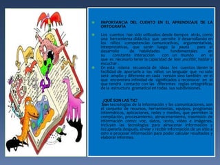  IMPORTANCIA DEL CUENTO EN EL APRENDIZAJE DE LA 
ORTOGRAFÍA 
 Los cuentos han sido utilizados desde tiempos atrás, como 
una herramienta didáctica que permite ir desarrollando en 
los niños competencias comunicativas, argumentativas, 
interpretativas, que serán luego la pauta para el 
desarrollo de habilidades fundamentales en 
su constante interacción con un mundo en el 
que es necesario tener la capacidad de leer ,escribir, hablar y 
escuchar . 
 En esta misma secuencia de ideas los cuentos tienen la 
facilidad de aportarle a los niños un lenguaje que no solo 
será amplio y diferente en cada versión sino también en el 
que encontrara infinidad de significados a reconocer en el 
que tendrá contacto con las diferentes reglas ortográficas 
de la estructura gramatical en todas sus subdivisiones. 
¿QUÉ SON LAS TIC? 
Son tecnologías de la información y las comunicaciones, son 
el conjunto de recursos, herramientas, equipos, programas 
informáticos, aplicaciones, redes y medios, que permiten la 
compilación, procesamiento, almacenamiento, trasmisión de 
información como: voz, datos, texto, video e imágenes. 
Incluyen las tecnologías para almacenar información y 
recuperarla después, enviar y recibir información de un sitio a 
otro o procesar información para poder calcular resultados y 
elaborar informes. 
 