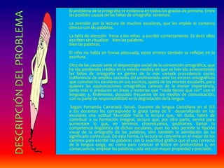 El problema de la ortografía se evidencia en todos los grados de primaria. Entre 
las posibles causas de las faltas de ortografía tenemos: 
La aversión por la lectura de muchos escolares, que les impide el contacto 
directo con las palabras. 
La falta de atención frena a los niños a escribir correctamente. Es decir ellos 
escriben sin visualizar bien las palabras. 
bien las palabras. 
El niño no habla en forma adecuada, estos errores también se reflejan en la 
escritura. 
Otra de las causas sería el desprestigio social de la convención ortográfica, que 
ha ido perdiendo crédito en la misma medida en que se han ido acrecentando 
las faltas de ortografía en gentes de la más variada procedencia social; 
indiferencia de amplios sectores del profesorado ante los errores ortográficos 
que cometen los escolares en sus escritos; apatía de los mismos escolares, para 
quienes las equivocaciones ortográficas carecen de la menor importancia, 
tanto más si producen en áreas y materias que “nada tienen que ver” con el 
lenguaje; y, finalmente, descuido frecuente de los medios de comunicación, 
con su parte de responsabilidad en la degradación de la lengua. 
Según Fernando Carrartalá Teruel. Docente de lengua Castellana en el IES 
a los docentes les corresponde la grata tarea de ir desarrollando en los 
escolares una actitud favorable hacia la lectura que, sin duda, habrá de 
contribuir a su formación integral; lectura que, por otra parte, servirá para 
aumentare lo que, en términos chomskyanos, podríamos llamar la 
competencia lingüística de dichos escolares, pues no sólo permite la fijación 
visual de la ortografía de las palabras, sino también la asimilación de su 
significado contextual. De esta forma, la lectura se convierte en el mejor de los 
caminos para escribir las palabras con la exactitud gráfica que el uso correcto 
de la lengua exige, así como para conocer el léxico en profundidad y, en 
consecuencia, emplear las palabras cada vez con mayor propiedad y precisión. 
 
