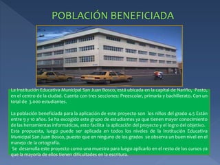 La Institución Educativa Municipal San Juan Bosco, está ubicada en la capital de Nariño, Pasto, 
en el centro de la ciudad. Cuenta con tres secciones: Preescolar, primaria y bachillerato. Con un 
total de 3.000 estudiantes. 
La población beneficiada para la aplicación de este proyecto son los niños del grado 4.5 Están 
entre 9 y 10 años. Se ha escogido este grupo de estudiantes ya que tienen mayor conocimiento 
de las herramientas informáticas, esto facilita la aplicación del proyecto y el logro del objetivo. 
Esta propuesta, luego puede ser aplicada en todos los niveles de la Institución Educativa 
Municipal San Juan Bosco, puesto que en ninguno de los grados se observa un buen nivel en el 
manejo de la ortografía. 
.Se desarrolla este proyecto como una muestra para luego aplicarlo en el resto de los cursos ya 
que la mayoría de ellos tienen dificultades en la escritura. 
 