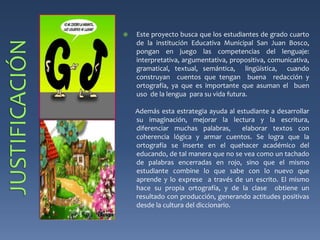  Este proyecto busca que los estudiantes de grado cuarto 
de la institución Educativa Municipal San Juan Bosco, 
pongan en juego las competencias del lenguaje: 
interpretativa, argumentativa, propositiva, comunicativa, 
gramatical, textual, semántica, lingüística, cuando 
construyan cuentos que tengan buena redacción y 
ortografía, ya que es importante que asuman el buen 
uso de la lengua para su vida futura. 
Además esta estrategia ayuda al estudiante a desarrollar 
su imaginación, mejorar la lectura y la escritura, 
diferenciar muchas palabras, elaborar textos con 
coherencia lógica y armar cuentos. Se logra que la 
ortografía se inserte en el quehacer académico del 
educando, de tal manera que no se vea como un tachado 
de palabras encerradas en rojo, sino que el mismo 
estudiante combine lo que sabe con lo nuevo que 
aprende y lo exprese a través de un escrito. El mismo 
hace su propia ortografía, y de la clase obtiene un 
resultado con producción, generando actitudes positivas 
desde la cultura del diccionario. 
 