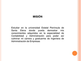 MISIÒN
Estudiar en la universidad Estatal Península de
Santa Elena donde pueda demostrar mis
conocimientos adquiridos en la especialidad de
Contabilidad y Administración para poder así
culminar mi carrera y graduarme de Ingeniera de
Administración de Empresas
 