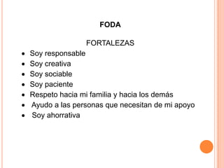 FODA
FORTALEZAS
Soy responsable
Soy creativa
Soy sociable
Soy paciente
Respeto hacia mi familia y hacia los demás
Ayudo a las personas que necesitan de mi apoyo
Soy ahorrativa
 