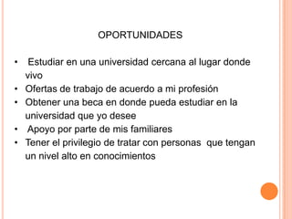 OPORTUNIDADES
• Estudiar en una universidad cercana al lugar donde
vivo
• Ofertas de trabajo de acuerdo a mi profesión
• Obtener una beca en donde pueda estudiar en la
universidad que yo desee
• Apoyo por parte de mis familiares
• Tener el privilegio de tratar con personas que tengan
un nivel alto en conocimientos
 