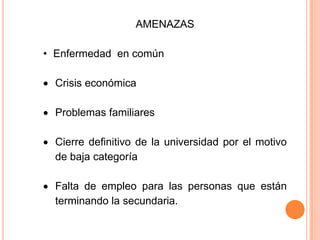 AMENAZAS
• Enfermedad en común
Crisis económica
Problemas familiares
Cierre definitivo de la universidad por el motivo
de baja categoría
Falta de empleo para las personas que están
terminando la secundaria.
 