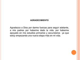AGRADECIMIENTO
Agradezco a Dios por darme fuerzas para seguir adelante,
a mis padres por haberme dado la vida, por haberme
apoyado en mis estudios primarios y secundarios ya que
estoy empezando una nueva etapa más en mi vida.
 