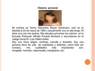 Historia personal
Mi nombre es Yenny Alexandra Reyes Zambrano, nací en la
libertad el 24 de marzo de 1994 y actualmente vivo en ella tengo 19
años vivo con mis padres. Mis estudios primarios los culmine en la
Escuela Particular Alfredo Poveda Burbano y secundarios en el
colegio fiscal Dr. Luis Célleri Avilés
Soy una chica alegre, cariñosa, sencilla y divertida. Soy una
persona llena de vida de cualidades y defectos, como todo ser
humano, mis cualidades más importantes son:
amigable, honrado, responsable, trabajadora, etc.
 