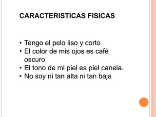 CARACTERISTICAS FISICAS
• Tengo el pelo liso y corto
• El color de mis ojos es café
oscuro
• El tono de mi piel es piel canela.
• No soy ni tan alta ni tan baja
 