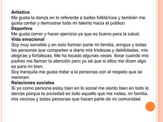 Artístico
Me gusta la danza en lo referente a bailes folklóricos y también me
gusta cantar y demostrar todo mi talento hacia el público
Deportivo
Me gusta correr y hacer ejercicio ya que es bueno para la salud.
Vida emocional
Soy muy sensible y en esto forman parte mi familia, amigos y todas
las personas que comparten a diario mis tristezas y debilidades, mis
alegrías y fortalezas. Me ha tocado algunas veces llorar cuando mis
padres me llaman la atención pero yo sé que si ellos me dicen algo
es para mí bien.
Soy tranquila me gusta tratar a la personas con el respeto que se
merecen.
Relaciones sociales
Si yo como persona estoy bien en lo social me siento bien en todo lo
demás porque la sociedad es todo aquello que me rodea, mi familia,
mis vecinos y todas personas que hacen parte de mi comunidad.
 