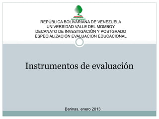 REPÚBLICA BOLIVARIANA DE VENEZUELA 
UNIVERSIDAD VALLE DEL MOMBOY 
DECANATO DE INVESTIGACIÓN Y POSTGRADO 
ESPECIALIZACIÓN EVALUACION EDUCACIONAL 
Instrumentos de evaluación 
Barinas, enero 2013 
 