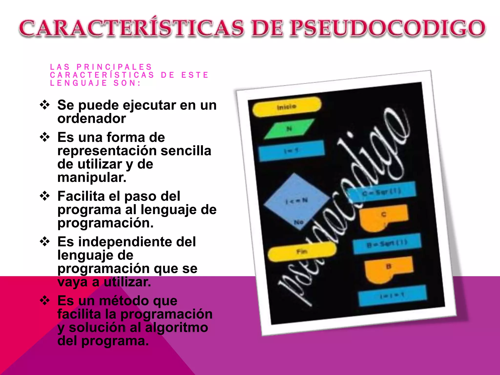 L A S P R I N C I P A L E S
C A R A C T E R Í S T I C A S D E E S T E
L E N G U A J E S O N :
 Se puede ejecutar en un
ordenador
 Es una forma de
representación sencilla
de utilizar y de
manipular.
 Facilita el paso del
programa al lenguaje de
programación.
 Es independiente del
lenguaje de
programación que se
vaya a utilizar.
 Es un método que
facilita la programación
y solución al algoritmo
del programa.
 