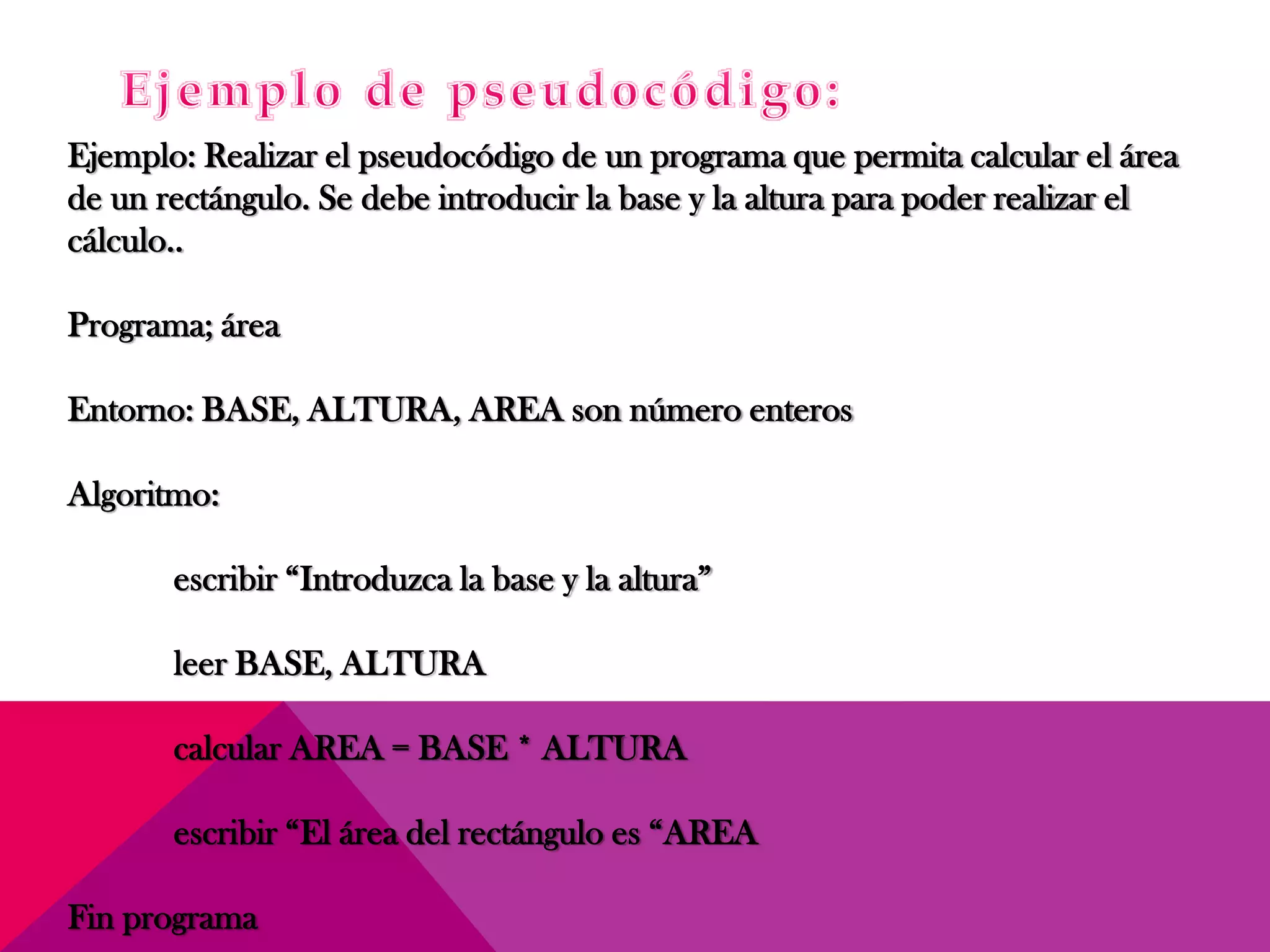 Ejemplo: Realizar el pseudocódigo de un programa que permita calcular el área
de un rectángulo. Se debe introducir la base y la altura para poder realizar el
cálculo..
Programa; área
Entorno: BASE, ALTURA, AREA son número enteros
Algoritmo:
escribir “Introduzca la base y la altura”
leer BASE, ALTURA
calcular AREA = BASE * ALTURA
escribir “El área del rectángulo es “AREA
Fin programa
 