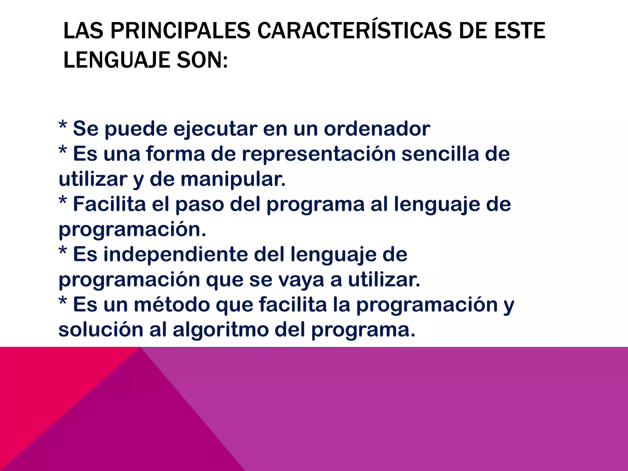 LAS PRINCIPALES CARACTERÍSTICAS DE ESTE
LENGUAJE SON:
* Se puede ejecutar en un ordenador
* Es una forma de representación sencilla de
utilizar y de manipular.
* Facilita el paso del programa al lenguaje de
programación.
* Es independiente del lenguaje de
programación que se vaya a utilizar.
* Es un método que facilita la programación y
solución al algoritmo del programa.
 