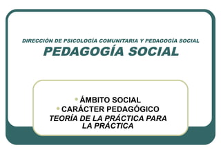 DIRECCIÓN DE PSICOLOGÍA COMUNITARIA Y PEDAGOGÍA SOCIAL
PEDAGOGÍA SOCIAL
ÁMBITO SOCIAL
CARÁCTER PEDAGÓGICO
TEORÍA DE LA PRÁCTICA PARA
LA PRÁCTICA
 
