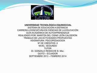 UNIVERSIDAD TECNOLÓGICA EQUINOCCIAL
SISTEMA DE EDUCACIÓN A DISTANCIA
CARRERA LICENCIATURA EN CIENCIAS DE LA EDUCACIÓN
GUÍA ACADÉMICA DE AUTOAPRENDIZAJE
REALIZADO POR: MARITZA DEL CISNE LEÓN CALDERÓN
TRABAJO DE LAS ACTIVIDADES PROPUESTAS
ASIGNATURA: PSICOPEDAGOGÍA
Nº DE CRÉDITOS: 6
NIVEL: SEGUNDO
TUTOR
Dr. GONZALO REMACHE B. Msc.
QUITO – ECUADOR
SEPTIEMBRE 2013 – FEBRERO 2014

 