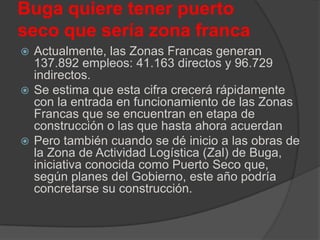 Buga quiere tener puerto
seco que sería zona franca
 Actualmente, las Zonas Francas generan
137.892 empleos: 41.163 directos y 96.729
indirectos.
 Se estima que esta cifra crecerá rápidamente
con la entrada en funcionamiento de las Zonas
Francas que se encuentran en etapa de
construcción o las que hasta ahora acuerdan
 Pero también cuando se dé inicio a las obras de
la Zona de Actividad Logística (Zal) de Buga,
iniciativa conocida como Puerto Seco que,
según planes del Gobierno, este año podría
concretarse su construcción.
 
