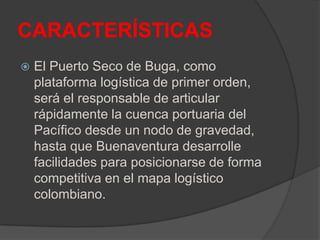 CARACTERÍSTICAS
 El Puerto Seco de Buga, como
plataforma logística de primer orden,
será el responsable de articular
rápidamente la cuenca portuaria del
Pacífico desde un nodo de gravedad,
hasta que Buenaventura desarrolle
facilidades para posicionarse de forma
competitiva en el mapa logístico
colombiano.
 