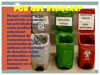 ¿POR QUÉ RECICLAR?Porque reciclar se ha convertido en una de las actividades que están ayudando a solucionar problemas de contaminación, ocasionados por los millones de toneladas de desechos sólido producidos a diario por los seres humanos en el mundo.