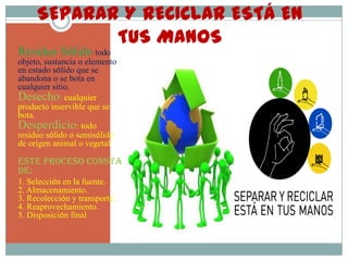 SEPARAR Y RECICLAR ESTÁ EN                        TUS MANOSResiduo Sólido: todo objeto, sustancia o elemento en estado sólido que se abandona o se bota en cualquier sitio.Desecho: cualquier producto inservible que se bota.Desperdicio: todo residuo sólido o semisólido de origen animal o vegetalEste proceso consta de:1. Selección en la fuente.          2. Almacenamiento.                 3. Recolección y transporte.     4. Reaprovechamiento.              5. Disposición final