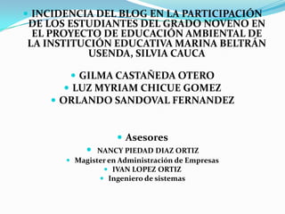 INCIDENCIA DEL BLOG EN LA PARTICIPACIÓN DE LOS ESTUDIANTES DEL GRADO NOVENO EN EL PROYECTO DE EDUCACIÓN AMBIENTAL DE LA INSTITUCIÓN EDUCATIVA MARINA BELTRÁN USENDA, SILVIA CAUCA GILMA CASTAÑEDA OTERO LUZ MYRIAM CHICUE GOMEZ ORLANDO SANDOVAL FERNANDEZ Asesores NANCY PIEDAD DIAZ ORTIZ Magister en Administración de Empresas IVAN LOPEZ ORTIZ Ingeniero de sistemas 