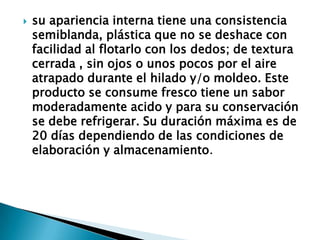 su apariencia interna tiene una consistencia semiblanda, plástica que no se deshace con facilidad al flotarlo con los dedos; de textura cerrada , sin ojos o unos pocos por el aire atrapado durante el hilado y/o moldeo. Este producto se consume fresco tiene un sabor moderadamente acido y para su conservación se debe refrigerar. Su duración máxima es de 20 días dependiendo de las condiciones de elaboración y almacenamiento.