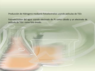 Producción de Hidrogeno mediante fotoelectrolisis usando películas de TiO2
Fotoelectrolisis del agua usando electrodo de Pt como cátodo y un electrodo de
película de TiO2 como foto ánodo.

 