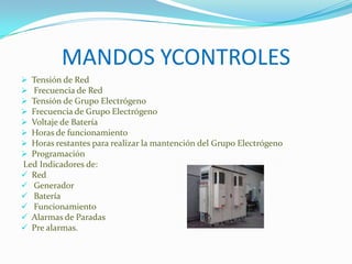 MANDOS YCONTROLES
 Tensión de Red
 Frecuencia de Red
 Tensión de Grupo Electrógeno
 Frecuencia de Grupo Electrógeno
 Voltaje de Batería
 Horas de funcionamiento
 Horas restantes para realizar la mantención del Grupo Electrógeno
 Programación
Led Indicadores de:
 Red
 Generador
 Batería
 Funcionamiento
 Alarmas de Paradas
 Pre alarmas.
 