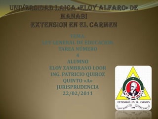 UNIVERSIDAD LAICA «ELOY ALFARO» DE MANABI EXTENSION EN EL CARMEN  TEMA: LEY GENERAL DE EDUCACION TAREA NÚMERO  4 ALUMNO ELOY ZAMBRANO LOOR  ING. PATRICIO QUIROZ  QUINTO «A» JURISPRUDENCIA  22/02/2011 