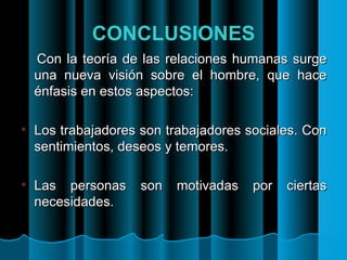 CONCLUSIONES Con la teoría de las relaciones humanas surge una nueva visión sobre el hombre, que hace énfasis en estos aspectos: Los trabajadores son trabajadores sociales. Con sentimientos, deseos y temores. Las personas son motivadas por ciertas necesidades. 