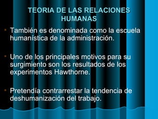 TEORIA DE LAS RELACIONES HUMANAS También es denominada como la escuela humanística de la administración. Uno de los principales motivos para su surgimiento son los resultados de los experimentos Hawthorne. Pretendía contrarrestar la tendencia de deshumanización del trabajo. 