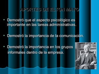APORTES DE ELTON MAYO Demostró que el aspecto psicológico es importante en las tareas administrativas. Demostró la importancia de la comunicación. Demostró la importancia en los grupos  informales dentro de la empresa. 