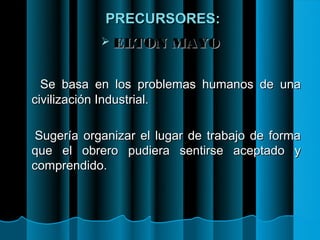 PRECURSORES:
             ELTON     MAYO

  Se basa en los problemas humanos de una
civilización Industrial.

 Sugería organizar el lugar de trabajo de forma
que el obrero pudiera sentirse aceptado y
comprendido.
 