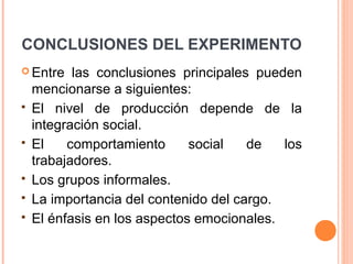 CONCLUSIONES DEL EXPERIMENTO
 Entre    las conclusiones principales pueden
    mencionarse a siguientes:
   El nivel de producción depende de la
    integración social.
   El    comportamiento      social   de   los
    trabajadores.
   Los grupos informales.
   La importancia del contenido del cargo.
   El énfasis en los aspectos emocionales.
 