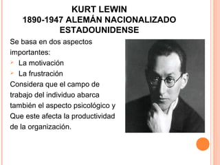 KURT LEWIN
   1890-1947 ALEMÁN NACIONALIZADO
           ESTADOUNIDENSE
Se basa en dos aspectos
importantes:
 La motivación

 La frustración

Considera que el campo de
trabajo del individuo abarca
también el aspecto psicológico y
Que este afecta la productividad
de la organización.
 