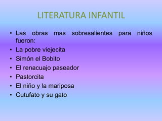 LITERATURA INFANTIL
• Las obras mas sobresalientes para niños
  fueron:
• La pobre viejecita
• Simón el Bobito
• El renacuajo paseador
• Pastorcita
• El niño y la mariposa
• Cutufato y su gato
 