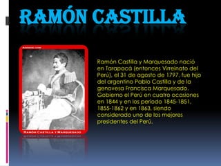 Ramón castilla Ramón Castilla y Marquesado nació en Tarapacá (entonces Virreinato del Perú), el 31 de agosto de 1797, fue hijo del argentino Pablo Castilla y de la genovesa Francisca Marquesado. Gobierno el Perú en cuatro ocasiones en 1844 y en los período 1845-1851, 1855-1862 y en 1863, siendo considerado uno de los mejores presidentes del Perú. 