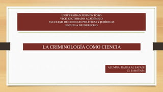 UNIVERSIDAD FERMÍN TORO
VICE RECTORADO ACADÉMICO
FACULTAD DE CIENCIAS POLÍTICAS Y JURÍDICAS
ESCUELA DE DERECHO
LA CRIMINOLOGÍA COMO CIENCIA
ALUMNA: RASHAAL SAFADI
CI: E-84477634
 