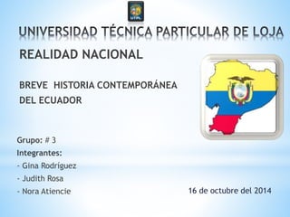 Grupo: # 3
Integrantes:
- Gina Rodríguez
- Judith Rosa
- Nora Atiencie
REALIDAD NACIONAL
BREVE HISTORIA CONTEMPORÁNEA
DEL ECUADOR
16 de octubre del 2014
 