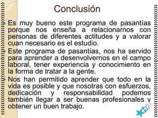 Conclusión
 Es muy bueno este programa de pasantías
porque nos enseña a relacionarnos con
personas de diferentes actitudes y a valorar
cuan necesario es el estudio.
 Este programa de pasantías, nos ha servido
para aprender a desenvolvernos en el campo
laboral, tener experiencia y conocimiento en
la forma de tratar a la gente.
 Nos han permitido aprender que todo en la
vida es posible y que nosotras con esfuerzos,
dedicación y responsabilidad podemos
también llegar a ser buenas profesionales y
obtener un buen trabajo.
 