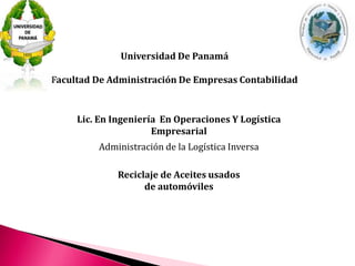 Universidad De Panamá 
Facultad De Administración De Empresas Contabilidad 
Lic. En Ingeniería En Operaciones Y Logística 
Empresarial 
Administración de la Logística Inversa 
Reciclaje de Aceites usados 
de automóviles 
 