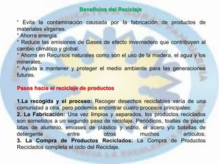 Beneficios del Reciclaje
° Evita la contaminación causada por la fabricación de productos de
materiales vírgenes.
° Ahorra energía.
° Reduce las emisiones de Gases de efecto invernadero que contribuyen al
cambio climático y global.
° Ahorra en Recursos naturales como son el uso de la madera, el agua y los
minerales.
° Ayuda a mantener y proteger el medio ambiente para las generaciones
futuras.
Pasos hacia el reciclaje de productos
1.La recogida y el proceso: Recoger desechos reciclables varía de una
comunidad a otra, pero podemos encontrar cuatro procesos principales:
2. La Fabricación: Una vez limpios y separados, los productos reciclados
son sometidos a un segundo paso de reciclaje. Periódicos, toallas de papel,
latas de aluminio, envases de plástico y vidrio, el acero y/o botellas de
detergente entre otros muchos artículos.
3. La Compra de Productos Reciclados: La Compra de Productos
Reciclados completa el ciclo del Reciclaje.
 