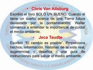 • Chris Van Allsburg
Escribió el libro SOLO UN SUEÑO. Cuando él
tiene un sueño acerca de una Tierra futura
devastada por la contaminación, Walter
comienza a entender la importancia de cuidar
el medio ambiente.
• Jeca Taudte
Escribió “El cambio es posible”. Proporciona
hechos, información, historias de la vida real,
sugerencias y desafíos - una guía de
instrucciones para salvar el medio ambiente.
 