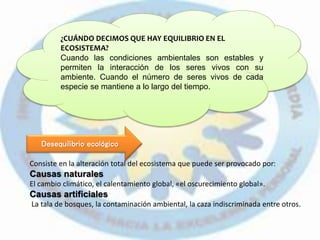 Consiste en la alteración total del ecosistema que puede ser provocado por:
Causas naturales
El cambio climático, el calentamiento global, «el oscurecimiento global».
Causas artificiales
La tala de bosques, la contaminación ambiental, la caza indiscriminada entre otros.
¿CUÁNDO DECIMOS QUE HAY EQUILIBRIO EN EL
ECOSISTEMA?
Cuando las condiciones ambientales son estables y
permiten la interacción de los seres vivos con su
ambiente. Cuando el número de seres vivos de cada
especie se mantiene a lo largo del tiempo.
Desequilibrio ecológico
 