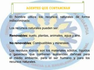 AGENTES QUE CONTAMINAN
El hombre utiliza los recursos naturales de forma
indiscriminada.
Los recursos naturales pueden ser:
Renovables: suelo, plantas, animales, agua y aire.
No renovables: Combustibles y minerales.
Los residuos tóxicos son los materiales sólidos, líquidos
o gaseosos que contienen sustancias dañinas para
el medio ambiente, para el ser humano y para los
recursos naturales.
 