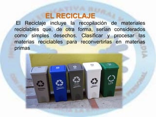 EL RECICLAJE
El Reciclaje incluye la recopilación de materiales
reciclables que, de otra forma, serían considerados
como simples desechos. Clasificar y procesar las
materias reciclables para reconvertirlas en materias
primas
 