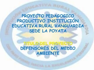 PROYECTO PEDAGOGICO
PRODUCTIVO INSTITUCIÓN
EDUCATIVA RURAL VANGUARDIA
SEDE LA POYATA
TITULO DEL PROYECTO
DEFENSORES DEL MEDIO
AMBIENTE
 