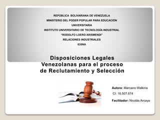 REPÚBLICA BOLIVARIANA DE VENEZUELA
MINISTERIO DEL PODER POPULAR PARA EDUCACIÓN
UNIVERSITARIA
INSTITUTO UNIVERSITARIO DE TECNOLOGÍA INDUSTRIAL
“RODOLFO LOERO ARISMENDI”
RELACIONES INDUSTRIALES
035NA
Disposiciones Legales
Venezolanas para el proceso
de Reclutamiento y Selección
Autora: Marcano Walkiria
CI: 16.507.674
Facilitador: Nicolás Arcaya
 