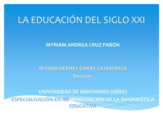 LA EDUCACIÓN DEL SIGLO XXI

            MYRIAM ANDREA CRUZ PABÓN



         ALVARO HERNEY GARAY CAJAMARCA
                    Docente

          UNIVERSIDAD DE SANTANDER (UDES)
ESPECIALIZACIÓN EN ADMINISTRACIÓN DE LA INFORMÁTICA
                     EDUCATIVA
 