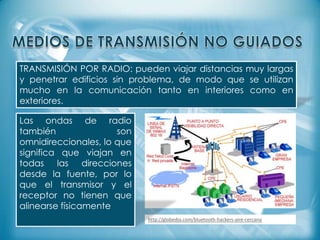 TRANSMISIÓN POR RADIO: pueden viajar distancias muy largas
y penetrar edificios sin problema, de modo que se utilizan
mucho en la comunicación tanto en interiores como en
exteriores.
Las ondas de radio
también
son
omnidireccionales, lo que
significa que viajan en
todas las direcciones
desde la fuente, por lo
que el transmisor y el
receptor no tienen que
alinearse físicamente
http://globedia.com/bluetooth-hackers-aire-cercano

 