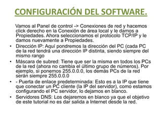 CONFIGURACIÓN DEL SOFTWARE.Vamos al Panel de control -> Conexiones de red y hacemos click derecho en la Conexión de área local y le damos a Propiedades. Ahora seleccionamos el protocolo TCP/IP y le damos nuevamente a Propiedades.Dirección IP: Aquí pondremos la dirección del PC (cada PC de la red tendrá una dirección IP distinta, siendo siempre del mismo rangoMáscara de subred: Tiene que ser la misma en todos los PCs de la red (ahora no cambia el último grupo de números). Por ejemplo, si ponemos 255.0.0.0, los demás PCs de la red serán siempre 255.0.0.0- Puerta de enlace predeterminada: Esto es a la IP que tiene que conectar un PC cliente (la IP del servidor), como estamos configurando el PC servidor, lo dejamos en blanco.Servidores DNS: Los dejaremos en blanco ya que el objetivo de este tutorial no es dar salida a Internet desde la red.