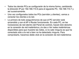 Todos los demás PCs se configurarán de la misma forma, cambiando la dirección IP por 192.168.110.6 para el siguiente PC, 192.168.110.7 y así sucesivamente.Una vez configurados todos los PCs (servidor y clientes), vamos a conectar los clientes a la red.Lo primero de todo asegurémonos de que el PC servidor está encendido y con el AP o Router funcionando. En cada PC, en las Conexiones de red (dentro del Panel de control), haced click derecho en la conexión de red inalámbrica y le das a Ver redes inalámbricas disponibles para que muestre las redes, si no sale ninguna es que ha conectado sólo a la red o bien no ha detectado ninguna. Para comprobarlo, hacemos doble click en la conexión de red inalámbrica 